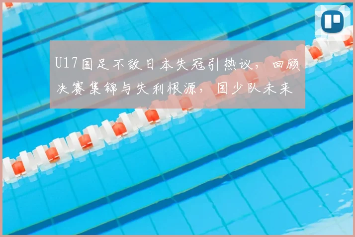 U17国足不敌日本失冠引热议，回顾决赛集锦与失利根源，国少队未来路在何方？