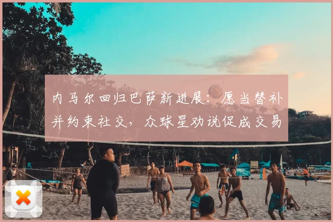 内马尔回归巴萨新进展：愿当替补并约束社交，众球星劝说促成交易