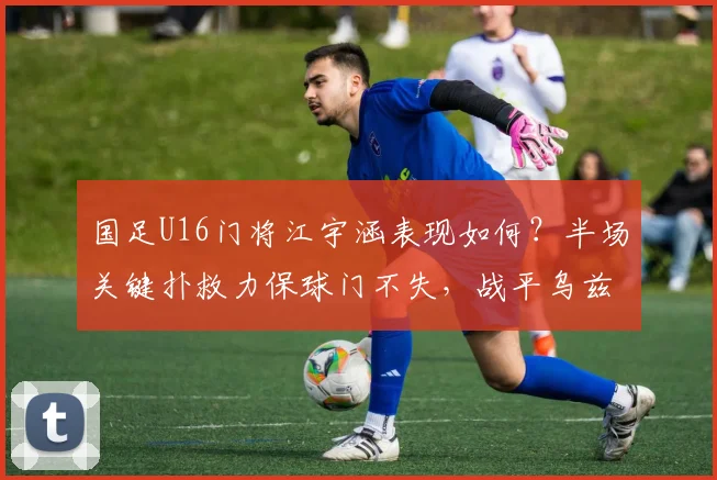 国足U16门将江宇涵表现如何？半场关键扑救力保球门不失，战平乌兹别克斯坦全回顾