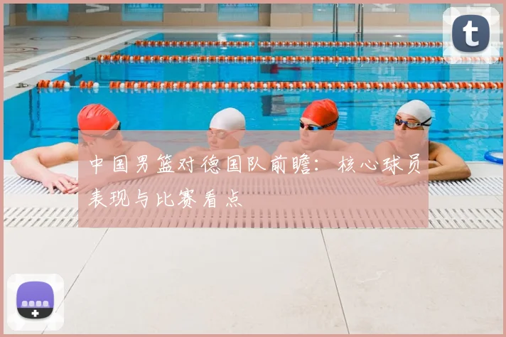 中国男篮对德国队前瞻：核心球员表现与比赛看点