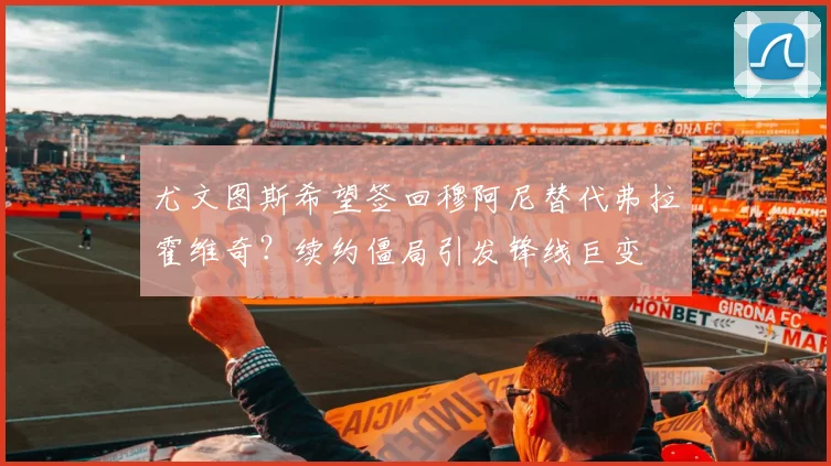 尤文图斯希望签回穆阿尼替代弗拉霍维奇？续约僵局引发锋线巨变