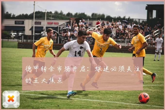 德甲转会市场开启：球迷必须关注的五大焦点