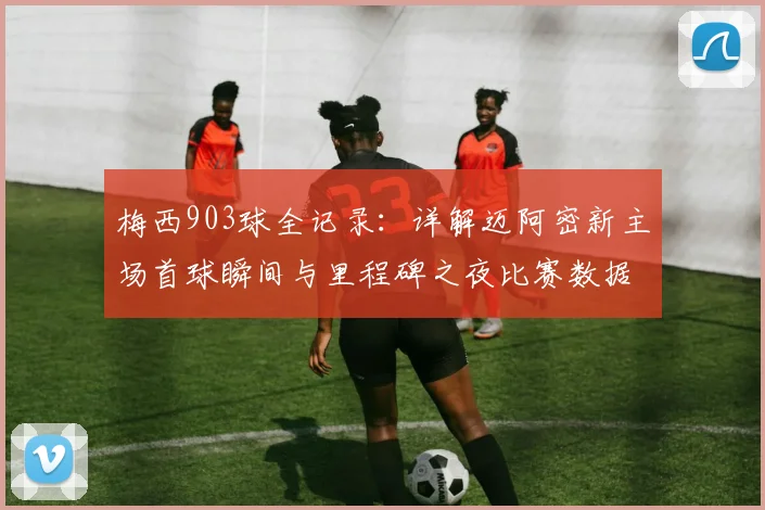 梅西903球全记录：详解迈阿密新主场首球瞬间与里程碑之夜比赛数据