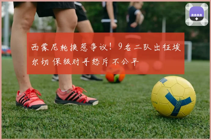西蒙尼轮换惹争议！9名二队出征埃尔切 保级对手怒斥不公平