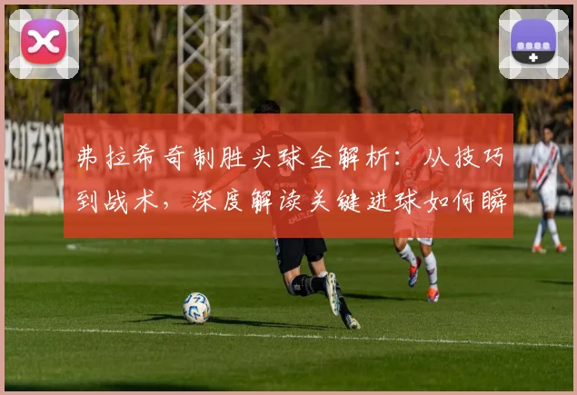 弗拉希奇制胜头球全解析：从技巧到战术，深度解读关键进球如何瞬间扭转比赛局势