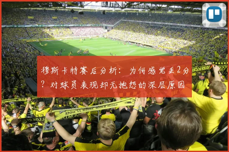 穆斯卡特赛后分析：为何感觉丢2分？对球员表现却无抱怨的深层原因