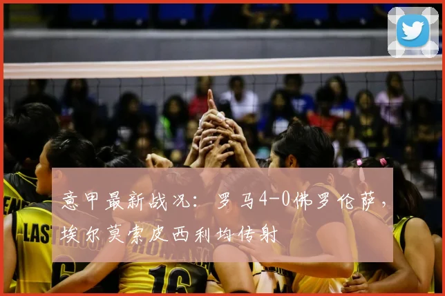 意甲最新战况：罗马4-0佛罗伦萨，埃尔莫索皮西利均传射