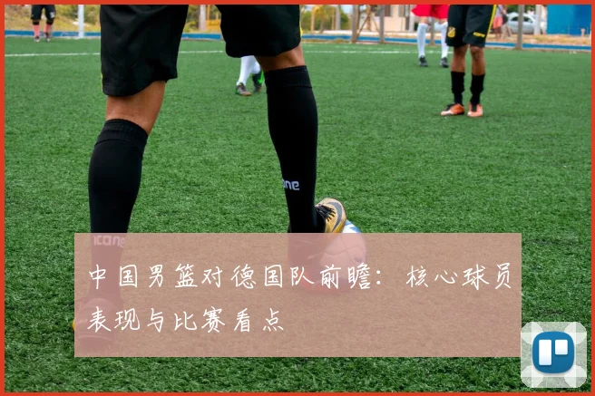 中国男篮对德国队前瞻：核心球员表现与比赛看点