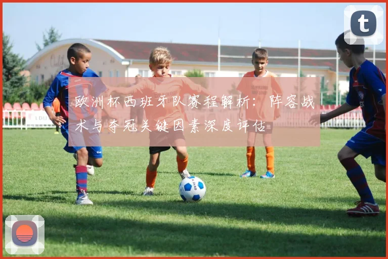 欧洲杯西班牙队赛程解析：阵容战术与夺冠关键因素深度评估