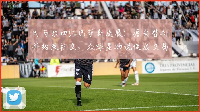 内马尔回归巴萨新进展：愿当替补并约束社交，众球星劝说促成交易