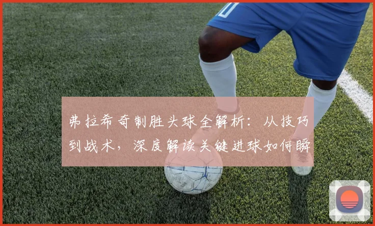 弗拉希奇制胜头球全解析：从技巧到战术，深度解读关键进球如何瞬间扭转比赛局势