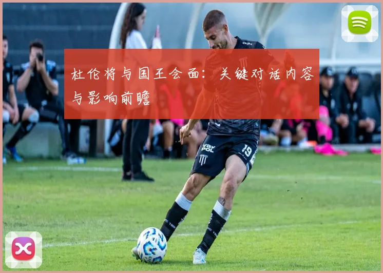 杜伦将与国王会面：关键对话内容与影响前瞻